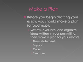 Before you begin drafting your essay, you should make a plan (a roadmap). Review, evaluate, and organize ideas written in your pre-writing; then make a plan for your essay’s Thesis statement Support Order Structure 