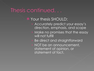 Your thesis SHOULD: Accurately predict your essay’s direction, emphasis, and scope Make no promises that the essay will not fulfill Be direct and straightforward NOT be an announcement, statement of opinion, or statement of fact. 