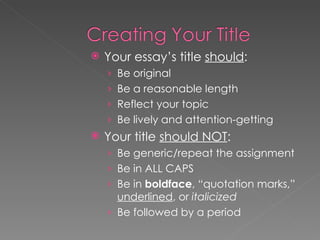 Your essay’s title  should : Be original Be a reasonable length Reflect your topic Be lively and attention-getting Your title  should NOT : Be generic/repeat the assignment Be in ALL CAPS Be in  boldface , “quotation marks,”  underlined , or  italicized Be followed by a period 