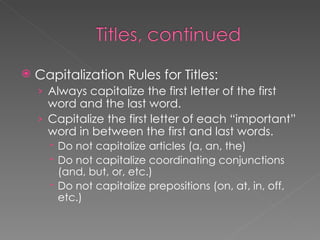 Capitalization Rules for Titles: Always capitalize the first letter of the first word and the last word. Capitalize the first letter of each “important” word in between the first and last words. Do not capitalize articles (a, an, the) Do not capitalize coordinating conjunctions (and, but, or, etc.) Do not capitalize prepositions (on, at, in, off, etc.) 