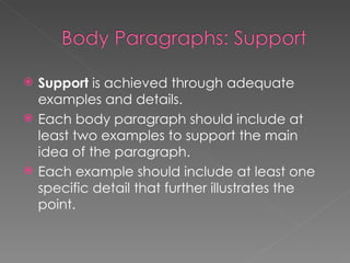 Support  is achieved through adequate examples and details. Each body paragraph should include at least two examples to support the main idea of the paragraph. Each example should include at least one specific detail that further illustrates the point. 