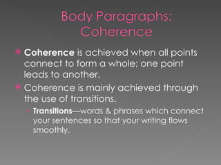 Coherence  is achieved when all points connect to form a whole; one point leads to another. Coherence is mainly achieved through the use of transitions. Transitions —words & phrases which connect your sentences so that your writing flows smoothly. 