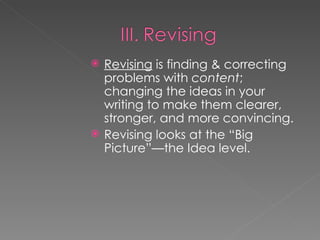 Revising  is finding & correcting problems with  content ; changing the ideas in your writing to make them clearer, stronger, and more convincing. Revising looks at the “Big Picture”—the Idea level. 