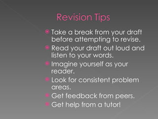 Take a break from your draft before attempting to revise. Read your draft out loud and listen to your words. Imagine yourself as your reader. Look for consistent problem areas. Get feedback from peers. Get help from a tutor! 