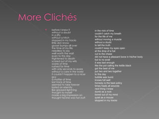 before I knew it without a doubt in a jiffy without a hitch stopped in my tracks little did I know goose bumps all over the time of my life needless to say well worth the wait even to this day frightened to death scared out of my wits waste of time rushed for time with only seconds to spare without a care in the world it couldn't happen to a nicer guy a matter of time lost track of time seemed to take forever lasted an eternity like greased lightning thought to myself made a big impression on thought he/she was hot stuff in the nick of time couldn't catch my breath for the life of me without moving a muscle without a doubt to tell the truth couldn't keep my eyes open at the drop of a hat cut to the chase did not have a pleasant bone in his/her body but to no avail it was bad enough like the pot calling the kettle black got the best of me put two and two together to this day bubble was burst knows full well honesty is the best policy times heals all wounds next thing I knew dumb as a rock bored out of my mind quiet as a mouse stopped in my tracks 