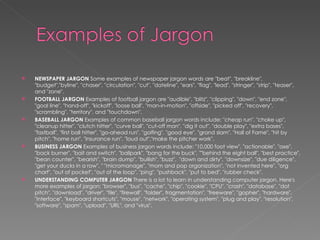 NEWSPAPER JARGON  Some examples of newspaper jargon words are "beat", "breakline", "budget","byline", "chaser", "circulation", "cut", "dateline", "ears", "flag", "lead", "stringer", "strip", "teaser", and "zone".  FOOTBALL JARGON  Examples of football jargon are "audible", "blitz", "clipping", "down", "end zone", "goal line", "hand-off", "kickoff", "loose ball", "man-in-motion", "offside", "picked off", "recovery", "scrambling", "territory", and "touchdown".  BASEBALL JARGON  Examples of common baseball jargon words include: "cheap run", "choke up", "cleanup hitter", "clutch hitter", "curve ball", "cut-off man", "dig it out", "double play", "extra bases", "fastball", "first ball hitter", "go-ahead run", "golfing", "good eye", "grand slam", "Hall of Fame", "hit by pitch", "home run", "insurance run", "loud out","make the pitcher work". BUSINESS JARGON  Examples of business jargon words include: "10,000 foot view", "actionable", "axe", "back burner", "bait and switch", "ballpark", "bang for the buck", ""behind the eight ball", "best practice", "bean counter", "bearish", "brain dump", "bullish", "buzz",  "down and dirty", "downsize", "due diligence", "get your ducks in a row", " "micromanage", "mom and pop organization", "not invented here", "org chart", "out of pocket", "out of the loop", "ping", "pushback", "put to bed", "rubber check".  UNDERSTANDING COMPUTER JARGON  There is a lot to learn in understanding computer jargon. Here's more examples of jargon: "browser", "bus", "cache", "chip", "cookie", "CPU", "crash", "database", "dot pitch", "download", "driver", "file", "firewall", "folder", fragmentation", "freeware", "gopher", "hardware", "interface", "keyboard shortcuts", "mouse", "network", "operating system", "plug and play", "resolution", "software", "spam", "upload", "URL", and "virus".  