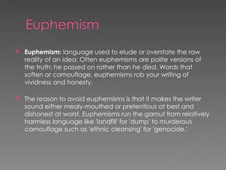 Euphemism:  language used to elude or overstate the raw reality of an idea. Often euphemisms are polite versions of the truth: he passed on rather than he died. Words that soften or camouflage, euphemisms rob your writing of vividness and honesty. The reason to avoid euphemisms is that it makes the writer sound either mealy-mouthed or pretentious at best and dishonest at worst. Euphemisms run the gamut from relatively harmless language like 'landfill' for 'dump' to murderous camouflage such as 'ethnic cleansing' for 'genocide.'  