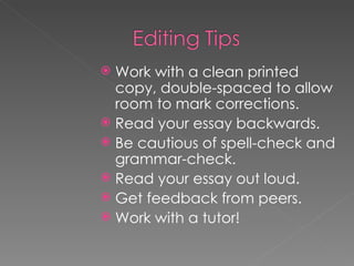 Work with a clean printed copy, double-spaced to allow room to mark corrections. Read your essay backwards. Be cautious of spell-check and grammar-check. Read your essay out loud. Get feedback from peers. Work with a tutor! 