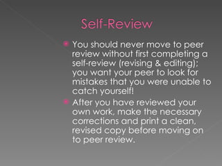 You should never move to peer review without first completing a self-review (revising & editing); you want your peer to look for mistakes that you were unable to catch yourself! After you have reviewed your own work, make the necessary corrections and print a clean, revised copy before moving on to peer review. 