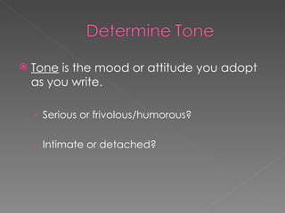 Tone  is the mood or attitude you adopt as you write. Serious or frivolous/humorous? Intimate or detached? 