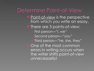 Point-of-view  is the perspective from which you write an essay. There are 3 points-of-view: First person—”I, we”  Second person—”you” Third person—”he, she, they” One of the most common errors in writing occurs when the writer shifts point-of-view unnecessarily! 