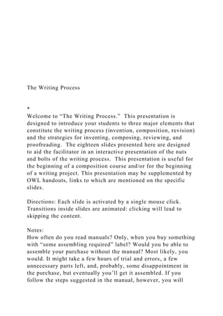 The Writing Process
*
Welcome to “The Writing Process.” This presentation is
designed to introduce your students to three major elements that
constitute the writing process (invention, composition, revision)
and the strategies for inventing, composing, reviewing, and
proofreading. The eighteen slides presented here are designed
to aid the facilitator in an interactive presentation of the nuts
and bolts of the writing process. This presentation is useful for
the beginning of a composition course and/or for the beginning
of a writing project. This presentation may be supplemented by
OWL handouts, links to which are mentioned on the specific
slides.
Directions: Each slide is activated by a single mouse click.
Transitions inside slides are animated: clicking will lead to
skipping the content.
Notes:
How often do you read manuals? Only, when you buy something
with “some assembling required” label? Would you be able to
assemble your purchase without the manual? Most likely, you
would. It might take a few hours of trial and errors, a few
unnecessary parts left, and, probably, some disappointment in
the purchase, but eventually you’ll get it assembled. If you
follow the steps suggested in the manual, however, you will
 