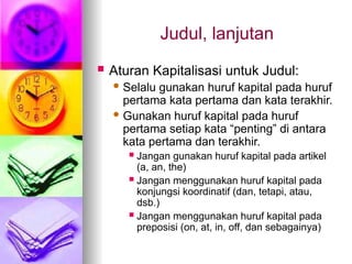 Judul, lanjutan
 Aturan Kapitalisasi untuk Judul:
 Selalu gunakan huruf kapital pada huruf
pertama kata pertama dan kata terakhir.
 Gunakan huruf kapital pada huruf
pertama setiap kata “penting” di antara
kata pertama dan terakhir.
 Jangan gunakan huruf kapital pada artikel
(a, an, the)
 Jangan menggunakan huruf kapital pada
konjungsi koordinatif (dan, tetapi, atau,
dsb.)
 Jangan menggunakan huruf kapital pada
preposisi (on, at, in, off, dan sebagainya)
 
