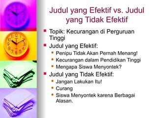 Judul yang Efektif vs. Judul
yang Tidak Efektif
 Topik: Kecurangan di Perguruan
Tinggi
 Judul yang Efektif:
 Penipu Tidak Akan Pernah Menang!
 Kecurangan dalam Pendidikan Tinggi
 Mengapa Siswa Menyontek?
 Judul yang Tidak Efektif:
 Jangan Lakukan Itu!
 Curang
 Siswa Menyontek karena Berbagai
Alasan.
 