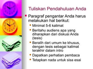 Tuliskan Pendahuluan Anda
 Paragraf pengantar Anda harus
melakukan hal berikut:
Minimal 5-6 kalimat
Beritahu audiens apa yang
diharapkan dari diskusi Anda
(tesis)
Beralih dari umum ke khusus,
dengan tesis sebagai kalimat
terakhir dalam intro
Dapatkan perhatian pembaca
Tetapkan nada untuk sisa esai
 