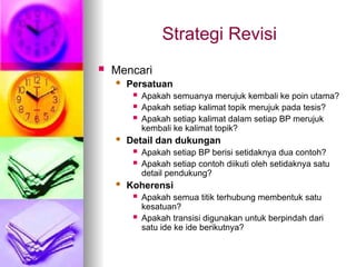 Strategi Revisi
 Mencari
 Persatuan
 Apakah semuanya merujuk kembali ke poin utama?
 Apakah setiap kalimat topik merujuk pada tesis?
 Apakah setiap kalimat dalam setiap BP merujuk
kembali ke kalimat topik?
 Detail dan dukungan
 Apakah setiap BP berisi setidaknya dua contoh?
 Apakah setiap contoh diikuti oleh setidaknya satu
detail pendukung?
 Koherensi
 Apakah semua titik terhubung membentuk satu
kesatuan?
 Apakah transisi digunakan untuk berpindah dari
satu ide ke ide berikutnya?
 