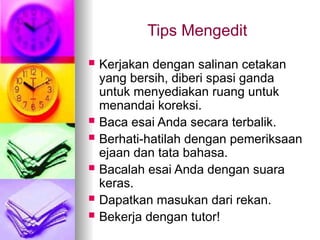 Tips Mengedit
 Kerjakan dengan salinan cetakan
yang bersih, diberi spasi ganda
untuk menyediakan ruang untuk
menandai koreksi.
 Baca esai Anda secara terbalik.
 Berhati-hatilah dengan pemeriksaan
ejaan dan tata bahasa.
 Bacalah esai Anda dengan suara
keras.
 Dapatkan masukan dari rekan.
 Bekerja dengan tutor!
 