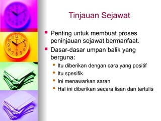 Tinjauan Sejawat
 Penting untuk membuat proses
peninjauan sejawat bermanfaat.
 Dasar-dasar umpan balik yang
berguna:
 Itu diberikan dengan cara yang positif
 Itu spesifik
 Ini menawarkan saran
 Hal ini diberikan secara lisan dan tertulis
 