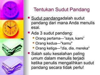 Tentukan Sudut Pandang
 Sudut pandangadalah sudut
pandang dari mana Anda menulis
esai.
 Ada 3 sudut pandang:
 Orang pertama—”saya, kami”
 Orang kedua—"kamu"
 Orang ketiga—"dia, dia, mereka"
 Salah satu kesalahan paling
umum dalam menulis terjadi
ketika penulis mengalihkan sudut
pandang secara tidak perlu!
 