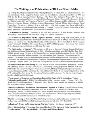 The Writings and Publications of Richard Stuart Maltz<br />My writings have been incorporated into official publications of USJFCOM and other commands.  My correspondence with the Cognitive Domain Cabal was published as a series of articles between 2006 and 2010 by the Royal Canadian Military Institute.  The Army War College’s Winter 2004 Parameters magazine ran an exchange between myself and Ralph Peters on Military Concept Development.  Articles on “Quality Leadership” and “Maneuver Warfare” were published, or accepted for publication, by Quality Observer, Program Manager (Defense Systems Management College), Marine Corps Gazette, Naval Proceedings, Parameters, Military Review, and others.  My book reviews have been published by USJFCOM’s Doctrine and Education Group in its “A Common Perspective” journal.  Publication of other papers is pending.  A representative list of my articles includes:<br />“The Paradox of Shaping”.  Published in the Fall 2010 edition of US Joint Forces Command Joint Warfighting Center Doctrine and Education Group’s A Common Perspective.  <br />quot;
The Nature and Importance of the Cognitive Domainquot;
.  Slated, along with other pieces, to be published as an annex to the new quot;
Strategic Communication Handbook in 2009; it was withdrawn when deemed too sensitive for official publication by DOD evaluators.  It was published in Royal Canadian Military Institute's (RCMI’s) November-December 2009 SITREP journal.  The Naval War College Review has also expressed interest in publishing this piece.  <br />“The Epistemology of Strategy”.  This lecture was delivered to the Army's Annual Strategy Conference and the Hampton Roads Militaria Society in 2009.  It has been published in the RCMI's May-June 2009 SITREP journal; on the quot;
Defense in the National Interestquot;
 website; and in Diplomacy World #111, Fall 2010; and was slated for publication in the 2010 edition of the Joint Center for Operational Analysis Journal.  The Army's Strategic Studies Institute has slated this for publication in the Proceedings of their Conference, and it has been requested that I expand it into a monograph for publication in their quot;
Advanc-ed Strategic Thoughtquot;
 series.  The Naval War College Review has also expressed interest in publishing it. <br />“Shared Situational Understanding” SITREP, Royal Canadian Military Institute, September– October 2007; Military Review, US Army Command and General Staff College, September– October 2010 (also published in the Military Intelligence Professional Bulletin, Military Intelligence Corps Association's Vanguard magazine, and the Defense in the National Interest website.  It was slated for publication in the 2010 edition of the Joint Center for Operational Analysis (JCOA) Journal.  The Marine Corps Gazette has also asked to publish this piece.<br />“Three Aspects of Structure and Operations Essential for Successful Organizations: Vision, Philosophy, and Learning” SITREP, Royal Canadian Military Institute, January - February 2007.  The Wright Stuff, Air University Press.  3 September 2009.  The US Naval Institute has also asked to publish this in their Proceedings magazine.<br />quot;
Massacre in Fallujah: A Lesson on Perception and Cognition in Warfarequot;
 Royal Canadian Military Institute’s SITREP, November – December 2006, and in the Fall 2010 edition of USJFCOM Joint Warfighting Center’s A Common Perspective.  It was slated for publication in the 2010 edition of the Joint Center for Operational Analysis Journal.  The Naval Institute’s Proceedings magazine, and the Marine Corps Gazette have also asked to publish this piece.<br />quot;
Quality Leadership as Maneuver Warfare.quot;
 Program Manager, Defense Systems Manage-ment College May - June 1997 (published in other professional journals from 1994 thru 1998).<br />“A Beginner’s Primer on Strategic Nuclear Warfare”, Military Intelligence Magazine, 1979<br />Others: “Genius in War”, “Systemic Operational Design”, “The Nature of Useful National Security Transformation”, “Why Success Eludes US Foreign and Military Policy”.<br />