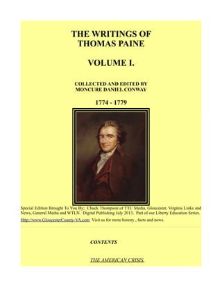 THE WRITINGS OF
THOMAS PAINE
VOLUME I.
COLLECTED AND EDITED BY
MONCURE DANIEL CONWAY
1774 - 1779
Special Edition Brought To You By; Chuck Thompson of TTC Media, Gloucester, Virginia Links and
News, General Media and WTLN. Digital Publishing July 2013. Part of our Liberty Education Series.
Http://www.GloucesterCounty-VA.com Visit us for more history , facts and news.
CONTENTS
THE AMERICAN CRISIS.
 