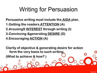 Writing for Persuasion
Persuasive writing must include the AIDA plan.
1.Getting the readers ATTENTION (A)
2.ArousingS INTEREST through writing (I)
3.Convincing &generating DESIRE (D)
4.Encouraging ACTION (A)

Clarity of objective & generating desire for action
  form the very basis to such writing.
(What to achieve & how? )
 