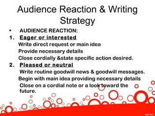 Audience Reaction & Writing
              Strategy
•  AUDIENCE REACTION:
1. Eager or interested
   Write direct request or main idea
   Provide necessary details
   Close cordially &state specific action desired.
2. Pleased or neutral
   Write routine goodwill news & goodwill messages.
   Begin with main idea providing necessary details
   Close on a cordial note or a look toward the
   future.
 