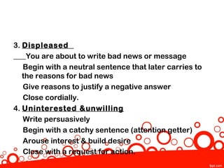 3. Displeased
    You are about to write bad news or message
   Begin with a neutral sentence that later carries to
   the reasons for bad news
   Give reasons to justify a negative answer
   Close cordially.
4. Uninterested &unwilling
   Write persuasively
   Begin with a catchy sentence (attention getter)
   Arouse interest & build desire
   Close with a request for action.
 