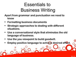 Essentials to
            Business Writing
Apart from grammar and punctuation we need to
  know
• Formatting business documents
• Strategic approaches to dealing with different
  situations.
• Use a conversational style that eliminates the old
  language of business.
• Use the you viewpoint to build goodwill.
• Employ positive language to achieve desired effect.
 