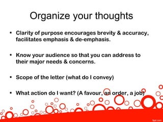 Organize your thoughts
• Clarity of purpose encourages brevity & accuracy,
  facilitates emphasis & de-emphasis.

• Know your audience so that you can address to
  their major needs & concerns.

• Scope of the letter (what do I convey)

• What action do I want? (A favour, an order, a job)
 