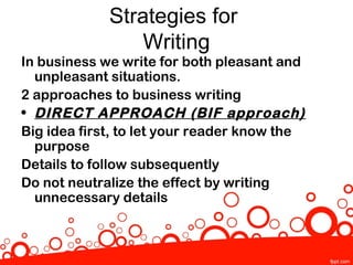 Strategies for
                 Writing
In business we write for both pleasant and
  unpleasant situations.
2 approaches to business writing
• DIRECT APPROACH (BIF approach)
Big idea first, to let your reader know the
  purpose
Details to follow subsequently
Do not neutralize the effect by writing
  unnecessary details
 