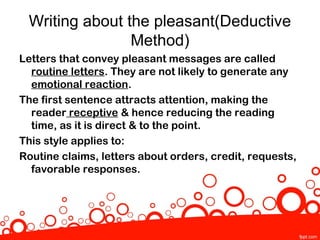 Writing about the pleasant(Deductive
                Method)
Letters that convey pleasant messages are called
  routine letters. They are not likely to generate any
  emotional reaction.
The first sentence attracts attention, making the
  reader receptive & hence reducing the reading
  time, as it is direct & to the point.
This style applies to:
Routine claims, letters about orders, credit, requests,
  favorable responses.
 