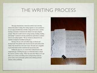 THE WRITING PROCESS

       This page demonstrates a classroom activity I use to develop
sensory (descriptive) writing. The writing organizer we use is printed on
an 11x17 page and folded into a booklet. Using our five senses, I ask the
learning community to brainstorm the details of our topic using the
prompt, ”What do I/could I sense by seeing, hearing, touching, smelling
and tasting?” I continue to develop and link this exploration to modeled
texts we are reading together. “Oh my, Trenton Lee Stewart let’s me
smell the scrumptious breakfasts in this part...”
       Moving to the pre-write and outline stage, we discuss and
develop ‘hooks’ that pull the reader into the story for each section of the
outline. The introduction is the topic’s heart. The body uses a magnifier
to get at the details and the conclusion ties up any loose ends.
       Folding the page over, we connect these outlined hooks to the
rough draft page. Unfolding the page as we finish this draft, we check
the work for excellence asking, “What’s the main idea? Where is it?” and
follow up on revision and editing needs, turning boring words into
power words, circle questionably spelled words, defining each lead
sentence, before publishing.
 