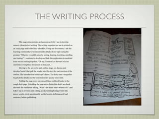 THE WRITING PROCESS

       This page demonstrates a classroom activity I use to develop
sensory (descriptive) writing. The writing organizer we use is printed on
an 11x17 page and folded into a booklet. Using our five senses, I ask the
learning community to brainstorm the details of our topic using the
prompt, ”What do I/could I sense by seeing, hearing, touching, smelling
and tasting?” I continue to develop and link this exploration to modeled
texts we are reading together. “Oh my, Trenton Lee Stewart let’s me
smell the scrumptious breakfasts in this part...”
       Moving to the pre-write and outline stage, we discuss and
develop ‘hooks’ that pull the reader into the story for each section of the
outline. The introduction is the topic’s heart. The body uses a magnifier
to get at the details and the conclusion ties up any loose ends.
       Folding the page over, we connect these outlined hooks to the
rough draft page. Unfolding the page as we finish this draft, we check
the work for excellence asking, “What’s the main idea? Where is it?” and
follow up on revision and editing needs, turning boring words into
power words, circle questionably spelled words, defining each lead
sentence, before publishing.
 