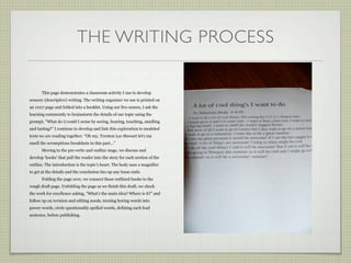THE WRITING PROCESS

       This page demonstrates a classroom activity I use to develop
sensory (descriptive) writing. The writing organizer we use is printed on
an 11x17 page and folded into a booklet. Using our five senses, I ask the
learning community to brainstorm the details of our topic using the
prompt, ”What do I/could I sense by seeing, hearing, touching, smelling
and tasting?” I continue to develop and link this exploration to modeled
texts we are reading together. “Oh my, Trenton Lee Stewart let’s me
smell the scrumptious breakfasts in this part...”
       Moving to the pre-write and outline stage, we discuss and
develop ‘hooks’ that pull the reader into the story for each section of the
outline. The introduction is the topic’s heart. The body uses a magnifier
to get at the details and the conclusion ties up any loose ends.
       Folding the page over, we connect these outlined hooks to the
rough draft page. Unfolding the page as we finish this draft, we check
the work for excellence asking, “What’s the main idea? Where is it?” and
follow up on revision and editing needs, turning boring words into
power words, circle questionably spelled words, defining each lead
sentence, before publishing.
 