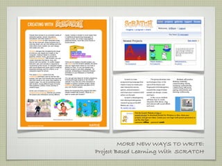 Welcome to Computer Animation with Scratch




                                                                                                            imagine
                                                                                                                                             Advisor: Jenny Shotts !
                                                                                                                                             email: jenny@trilliumcharterschool.org
People have access to an incredible variety of             media. Coding in Scratch is much easier than
interactive games, stories, animations,                    in traditional programming languages: to                                          Class Meeting Times: Mondays/Wednesday 1:50-3:15,
simulations, and other types of dynamic,                   create a script, you simply snap together
interactive media on their computers today.                graphical blocks, much like LEGO bricks or                         PROGRAM        Lower School students return to Advisory class at 3:00.
But, for the most part, these programs are a               puzzle pieces.                                                     SHARE
one-way street: you can only browse and click
what others have created; you can’t design                                                                                                    Requirements: Students agree to attend teaching sessions and
and create your own.                                                                                                                          actively listen to instructions and teacher requests. Independent
Scratch changes that, broadening the range                                                                                                    work time during class and/or as homework is expected.
of what you can design and create on the
computer, making it easier to combine                                                                                                         Students will seek out teacher or assistant help when needed.
graphics, photos, music, and sound into
interactive creations. With Scratch, you can                                                                                                  Off task and drifting behaviors require a check in with Jenny and
create characters that dance, sing, and                                                                                                       your advisor to set a plan for working in this class.
interact with one another. Or create images                Once you’ve created a Scratch project, you
that whirl, spin, and animate in response to               can share it on the Scratch website, the same                                      Supplies: I highly recommend students have their own USB flash
movements of the mouse. Or integrate images                way you might share videos on YouTube or
with sound effects and music clips to create an            photos on Flickr. Or you can embed your                                            drive. Available at office supply/Fred Meyers for less than $10,
interactive birthday card for a friend, or an              Scratch project in any other webpage – for
interactive report for school.                             example, embedding an interactive Scratch                                          these devices are handy for moving files to and from school.
                                                           animation on your MySpace or Facebook
The name Scratch comes from the                            homepage.
scratching technique used by hip-hop disc                                                                    What is Scratch? How does it work? What can it do?
jockeys, who spin vinyl records back and forth             You can get new ideas for Scratch projects by
                                                           browsing through projects on the Scratch          !    Scratch is a new            !    The group develops new        !     Students will practice
with their hands to mix music clips together in
creative ways. You can do something similar                website. If you like one of the characters or     programming language that        technologies that, in the          thinking creatively,
with Scratch, mixing different types of media              images or scripts in another project, simply                                                                          communicating clearly,
                                                           download the project and use parts of it in       makes it easy to create your     spirit of the blocks and
clips (graphics, photos, music, sounds) in                                                                                                                                       analyzing systematically,
creative ways.                                             your own Scratch project.                         own interactive stories,         ﬁngerpaint of kindergarten,        collaborating effectively,
                                                           Below are snapshots from projects that other      games, and animations –          expand the range of what           signing interactively and
At the core of Scratch is a graphical
programming language that lets you control                 people created with Scratch. What do you          and share your creations with    people can design, create,         learning continuously.
the actions and interactions among different               want to create with Scratch?                      others on the web.               and learn.
                                                                                                             !    Scratch is developed by     !     In this course students
                                                                                                             the Lifelong Kindergarten        will learn how to create
                                                                                                                                              characters that dance, sing,
                                                                                                             research group at the MIT
                                                                                                                                              and interact with sound effects
                                                                                                             Media Lab (http://               and music.
                                                                                                             llk.media.mit.edu).

                                                                                                                               Visit the Scratch Website at http://
                                                                                                                               scratch.mit.edu/ to download Scratch for Windows or Mac, share your
                                                                                                                               projects, and get new ideas. Create your own login (with parent permission) or
                                  Lifelong Kindergarten Group, MIT Media Lab                                                   use the class login:
                                                                                                                               username: trillium password: scratch




                                                                                                              MORE NEW WAYS TO WRITE:
                                                                                                     Project Based Learning With SCRATCH
 