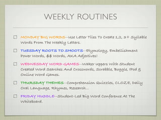 WEEKLY ROUTINES

MONDAY BIG WORDS--Use Letter Tiles To Create 1,2, 3+ Syllable
Words From The Weekly Letters.
TUESDAY ROOTS TO SHOOTS--Etymology, Embellishment
Power Words, $$ Words, AKA Adjectives!
WEDNESDAY WORD GAMES--Waker Uppers With Student
Created Word Searches And Crosswords, Scrabble, Boggle, IPod &
Online Word Games.
THURSDAY THEMES--Comprehension Quizzles, CLOZE, Daily
Oral Language, Rhymes, Research...
FRIDAY HUDDLE--Student-Led Big Word Conference At The
Whiteboard.
 