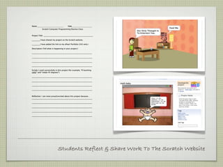 Name __________________________           Date____________________
            Scratch Computer Programming Elective Class


Project Title: ______________________________________________________

_________I have shared my project on the Scratch website.

_________I have added the link to my ePearl Portfolio (345 only.)

Description (Tell what is happening in your project:)

__________________________________________________________________

__________________________________________________________________

__________________________________________________________________

__________________________________________________________________

Scripts I used successfully in this project (for example, “If touching
color” and “rotate 45 degrees”):

__________________________________________________________________

__________________________________________________________________

__________________________________________________________________

__________________________________________________________________


Reflection: I am most proud/excited about this project because…
__________________________________________________________________

__________________________________________________________________

__________________________________________________________________

__________________________________________________________________

__________________________________________________________________




                              Students Reflect & Share Work To The Scratch Website
 