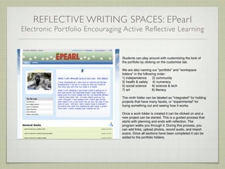 REFLECTIVE WRITING SPACES: EPearl
Electronic Por tfolio Encouraging Active Reflective Learning


                                 Students can play around with customizing the look of
                                 the portfolio by clicking on the customize tab.

                                 We are also naming our "portfolio" and "workspace
                                 folders" in the following order:
                                 1) independence        2) community
                                 3) health & safety 4) numeracy
                                 5) social science      6) science & tech
                                 7) art                8) literacy

                                 The ninth folder can be labeled as "integrated" for holding
                                 projects that have many facets, or “experimental” for
                                 trying something out and seeing how it works.

                                 Once a work folder is created it can be clicked on and a
                                 new project can be started. This is a guided process that
                                 starts with planning and ends with reﬂection. The
                                 program walks you through it. During this process, you
                                 can add links, upload photos, record audio, and import
                                 scans. Once all sections have been completed it can be
                                 added to the portfolio folders.
 