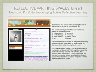 REFLECTIVE WRITING SPACES: EPearl
Electronic Por tfolio Encouraging Active Reflective Learning


                                 Students can play around with customizing the look of
                                 the portfolio by clicking on the customize tab.

                                 We are also naming our "portfolio" and "workspace
                                 folders" in the following order:
                                 1) independence        2) community
                                 3) health & safety 4) numeracy
                                 5) social science      6) science & tech
                                 7) art                8) literacy

                                 The ninth folder can be labeled as "integrated" for holding
                                 projects that have many facets, or “experimental” for
                                 trying something out and seeing how it works.

                                 Once a work folder is created it can be clicked on and a
                                 new project can be started. This is a guided process that
                                 starts with planning and ends with reﬂection. The
                                 program walks you through it. During this process, you
                                 can add links, upload photos, record audio, and import
                                 scans. Once all sections have been completed it can be
                                 added to the portfolio folders.
 