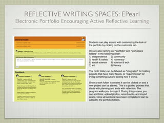 REFLECTIVE WRITING SPACES: EPearl
Electronic Por tfolio Encouraging Active Reflective Learning


                                 Students can play around with customizing the look of
                                 the portfolio by clicking on the customize tab.

                                 We are also naming our "portfolio" and "workspace
                                 folders" in the following order:
                                 1) independence        2) community
                                 3) health & safety 4) numeracy
                                 5) social science      6) science & tech
                                 7) art                8) literacy

                                 The ninth folder can be labeled as "integrated" for holding
                                 projects that have many facets, or “experimental” for
                                 trying something out and seeing how it works.

                                 Once a work folder is created it can be clicked on and a
                                 new project can be started. This is a guided process that
                                 starts with planning and ends with reﬂection. The
                                 program walks you through it. During this process, you
                                 can add links, upload photos, record audio, and import
                                 scans. Once all sections have been completed it can be
                                 added to the portfolio folders.
 