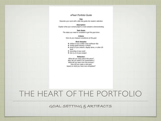 ePearl Portfolio Guide
                                        Title:
          Describe your work with a title that grabs the reader!s attention

                                   Description:
         Explain what your overall project or work sample is demonstrating

                                  Task Goals:
               The steps you need to complete to get this goal done

                                  Criteria:
                   How do you measure excellence at this goal

                                  Work Samples:
                      ! artifact of your written work (pdf/scan ﬁle)
                      ! writing typed directly in ePearl.
                      ! photo of your artwork, display items, or other 3D
                        work
                      ! recording of your work
                      ! link to url of your project

                                  Reﬂection:
                      What did you enjoy about this piece?
                     Why did you select it for presentation?
                      What did you learn from the process?
                         How will you make a new goal
                    based on what you have now completed?




THE HEART OF THE PORTFOLIO
      GOAL SETTING & ARTIFACTS
 