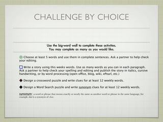 CHALLENGE BY CHOICE



   Choose at least 5 words and use them in complete sentences. Ask a partner to help check
your editing.

   Write a story using this weeks words. Use as many words as you can in each paragraph.
Ask a partner to help check your spelling and editing and publish the story in italics, cursive
handwriting, or by word processing (open office, blog, wiki, ePearl, etc.)

    Design a crossword puzzle and write clues for at least 12 weekly words.

    Design a Word Search puzzle and write synonym clues for at least 12 weekly words.

synonym: a word or phrase that means exactly or nearly the same as another word or phrase in the same language, for
example shut is a synonym of close.
 