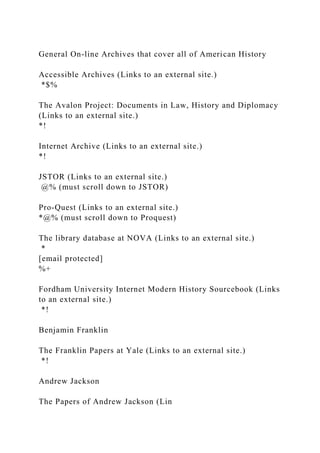 General On-line Archives that cover all of American History
Accessible Archives (Links to an external site.)
*$%
The Avalon Project: Documents in Law, History and Diplomacy
(Links to an external site.)
*!
Internet Archive (Links to an external site.)
*!
JSTOR (Links to an external site.)
@% (must scroll down to JSTOR)
Pro-Quest (Links to an external site.)
*@% (must scroll down to Proquest)
The library database at NOVA (Links to an external site.)
*
[email protected]
%+
Fordham University Internet Modern History Sourcebook (Links
to an external site.)
*!
Benjamin Franklin
The Franklin Papers at Yale (Links to an external site.)
*!
Andrew Jackson
The Papers of Andrew Jackson (Lin
 