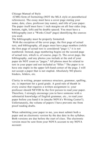 Chicago Manual of Style
(CMS) form of footnoting (NOT the MLA style or parenthetical
references). The essay must have a cover page stating your
name, date, class, professor (my name), and title of your paper.
The paper itself must have 1 inch margins on all four sides (top,
bottom, right, left) and be double spaced. You must have a
bibliography (not a "Works Cited" page) identifying the sources
you used.
The bibliography must be properly formatted.
With the exception of the cover page, the first page of actual
text, and bibliography, all pages must have page numbers (while
the first page of actual text is considered "page 1," it is not
numbered. Instead, page numbering begins on the second page
of actual text, which is, of course, page 2). The cover page, the
bibliography, and any photos you include at the end of your
paper do NOT count as "pages." All photos must be related to
text in your paper and not included as "filler." The paper is to
have one staple in the upper left-hand corner of the page. I will
not accept a paper that is not stapled. Absolutely NO plastic
binders, folders, etc.
Clarity in writing, proper sentence structure, grammar, spelling,
etc. is important for a good grade. A good rule of thumb in
every course that requires a written assignment is: your
professor should NEVER be the first person to read your paper.
Therefore, I strongly encourage you to have someone with a
substantial knowledge of English grammar, etc., to read your
paper before you hand it in (maybe NOVA's Writing Center?).
Unfortunately, the volume of papers I have prevents me from
proof reading drafts.
When submitting your paper to me, you must submit both a
paper and an electronic version by the due date in the syllabus.
Both versions are due before the start of class. The electronic
version must be sent from your NOVA account to my NOVA
account:
 