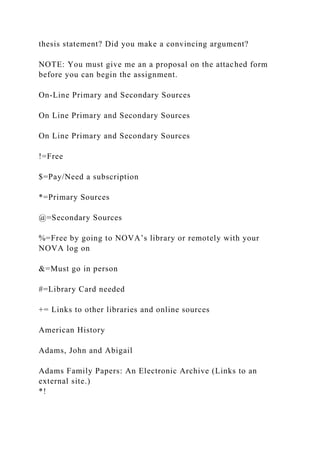 thesis statement? Did you make a convincing argument?
NOTE: You must give me an a proposal on the attached form
before you can begin the assignment.
On-Line Primary and Secondary Sources
On Line Primary and Secondary Sources
On Line Primary and Secondary Sources
!=Free
$=Pay/Need a subscription
*=Primary Sources
@=Secondary Sources
%=Free by going to NOVA’s library or remotely with your
NOVA log on
&=Must go in person
#=Library Card needed
+= Links to other libraries and online sources
American History
Adams, John and Abigail
Adams Family Papers: An Electronic Archive (Links to an
external site.)
*!
 