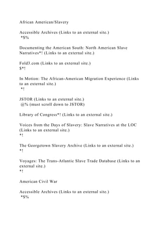 African American/Slavery
Accessible Archives (Links to an external site.)
*$%
Documenting the American South: North American Slave
Narratives*! (Links to an external site.)
Fold3.com (Links to an external site.)
$*!
In Motion: The African-American Migration Experience (Links
to an external site.)
*!
JSTOR (Links to an external site.)
@% (must scroll down to JSTOR)
Library of Congress*! (Links to an external site.)
Voices from the Days of Slavery: Slave Narratives at the LOC
(Links to an external site.)
*!
The Georgetown Slavery Archive (Links to an external site.)
*!
Voyages: The Trans-Atlantic Slave Trade Database (Links to an
external site.)
*!
American Civil War
Accessible Archives (Links to an external site.)
*$%
 