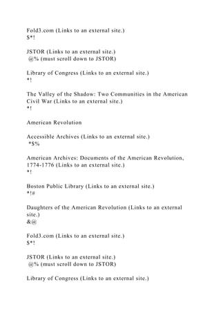 Fold3.com (Links to an external site.)
$*!
JSTOR (Links to an external site.)
@% (must scroll down to JSTOR)
Library of Congress (Links to an external site.)
*!
The Valley of the Shadow: Two Communities in the American
Civil War (Links to an external site.)
*!
American Revolution
Accessible Archives (Links to an external site.)
*$%
American Archives: Documents of the American Revolution,
1774-1776 (Links to an external site.)
*!
Boston Public Library (Links to an external site.)
*!#
Daughters of the American Revolution (Links to an external
site.)
&@
Fold3.com (Links to an external site.)
$*!
JSTOR (Links to an external site.)
@% (must scroll down to JSTOR)
Library of Congress (Links to an external site.)
 