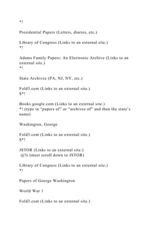 *!
Presidential Papers (Letters, diaries, etc.)
Library of Congress (Links to an external site.)
*!
Adams Family Papers: An Electronic Archive (Links to an
external site.)
*!
State Archives (PA, NJ, NY, etc.)
Fold3.com (Links to an external site.)
$*!
Books.google.com (Links to an external site.)
*! (type in “papers of” or “archives of” and then the state’s
name)
Washington, George
Fold3.com (Links to an external site.)
$*!
JSTOR (Links to an external site.)
@% (must scroll down to JSTOR)
Library of Congress (Links to an external site.)
*!
Papers of George Washington
World War 1
Fold3.com (Links to an external site.)
 