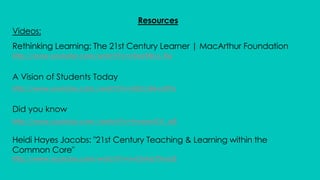 Resources
Videos:
Rethinking Learning: The 21st Century Learner | MacArthur Foundation
http://www.youtube.com/watch?v=c0xa98cy-Rw
A Vision of Students Today
http://www.youtube.com./watch?v=dGCJ46vyR9o
Did you know
http://www.youtube.com./watch?v=YmwwrGV_aiE
Heidi Hayes Jacobs: "21st Century Teaching & Learning within the
Common Core"
http://www.youtube.com/watch?v=xvOnha7XnaQ
 